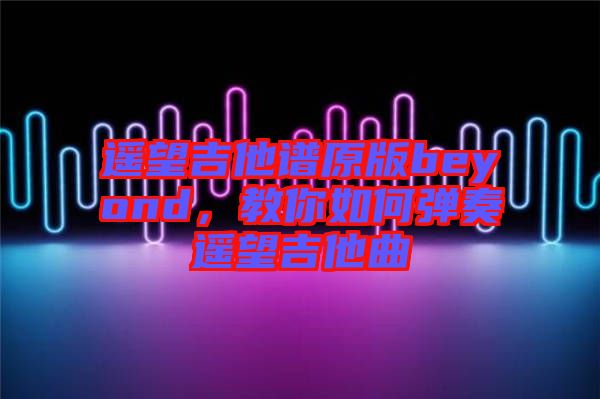 遥望吉他谱原版beyond，教你如何弹奏遥望吉他曲