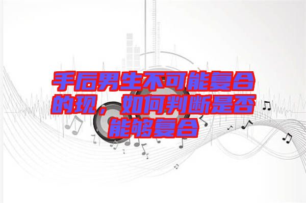 手后男生不可能复合的现，如何判断是否能够复合