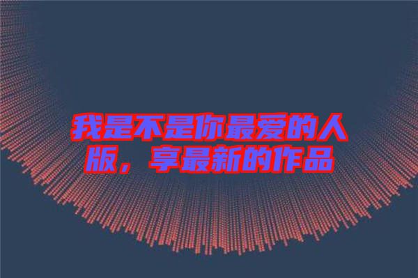 我是不是你最爱的人版，享最新的作品