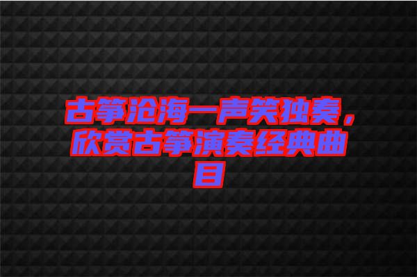 古筝沧海一声笑独奏，欣赏古筝演奏经典曲目