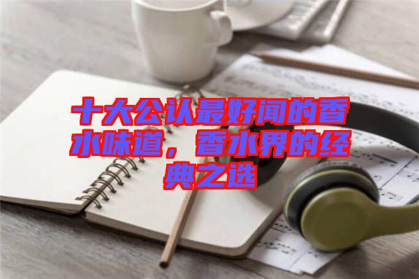 十大公认最好闻的香水味道，香水界的经典之选