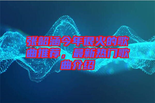 张韶涵今年很火的歌曲推荐，最新热门歌曲介绍