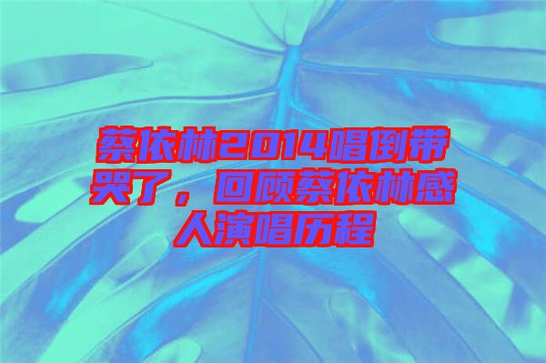 蔡依林2014唱倒带哭了，回顾蔡依林感人演唱历程