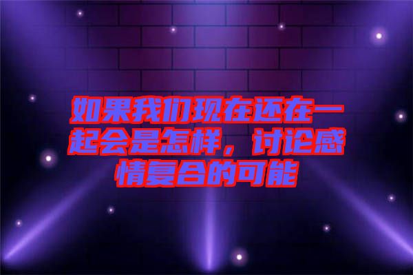 如果我们现在还在一起会是怎样，讨论感情复合的可能