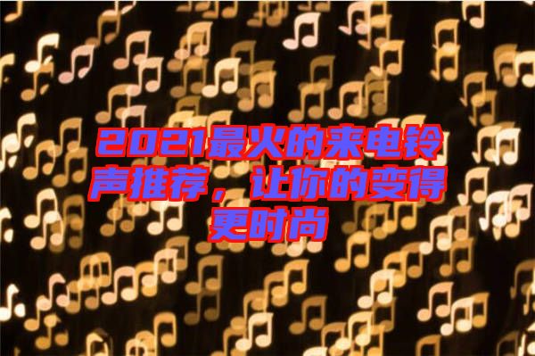 2021最火的来电铃声推荐，让你的变得更时尚
