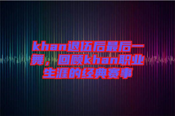 khan退伍后最后一舞，回顾khan职业生涯的经典赛事