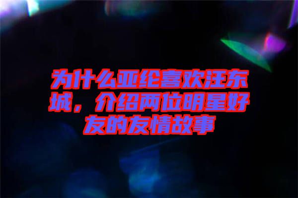 为什么亚纶喜欢汪东城，介绍两位明星好友的友情故事