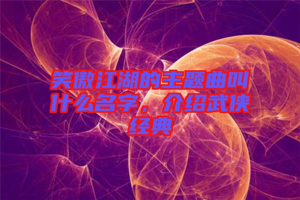 笑傲江湖的主题曲叫什么名字，介绍武侠经典