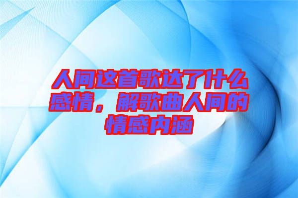 人间这首歌达了什么感情，解歌曲人间的情感内涵