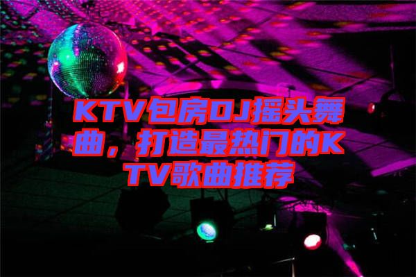 KTV包房DJ摇头舞曲，打造最热门的KTV歌曲推荐
