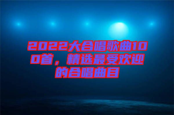 2022大合唱歌曲100首，精选最受欢迎的合唱曲目