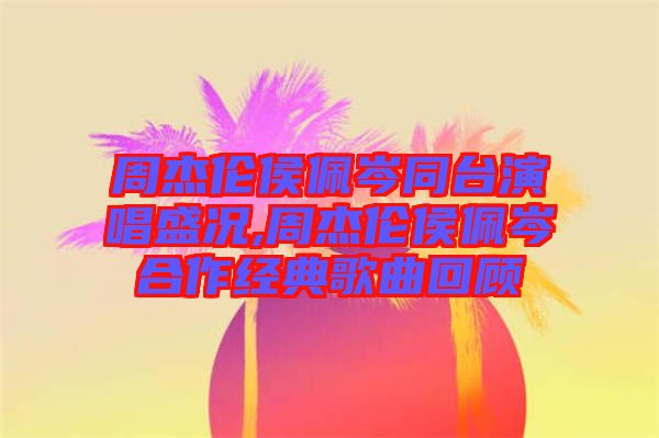 周杰伦侯佩岑同台演唱盛况,周杰伦侯佩岑合作经典歌曲回顾