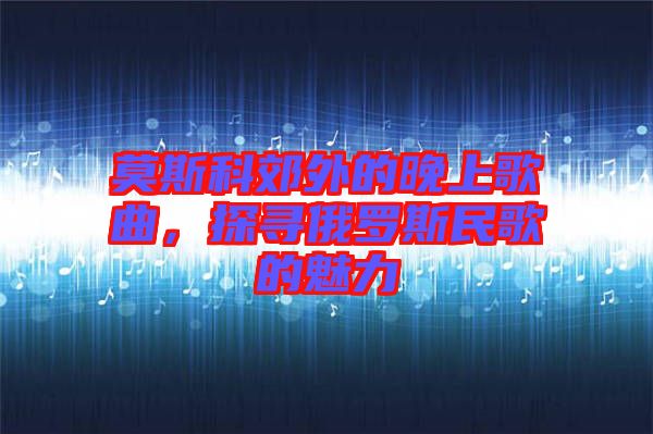 莫斯科郊外的晚上歌曲，探寻俄罗斯民歌的魅力
