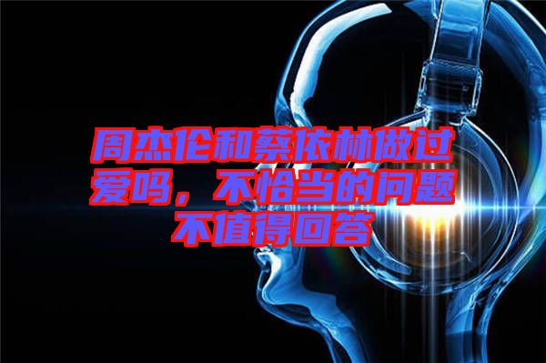 周杰伦和蔡依林做过爱吗，不恰当的问题不值得回答