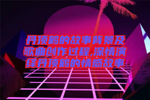 丹顶鹤的故事背景及歌曲创作过程,深情演绎丹顶鹤的情感故事