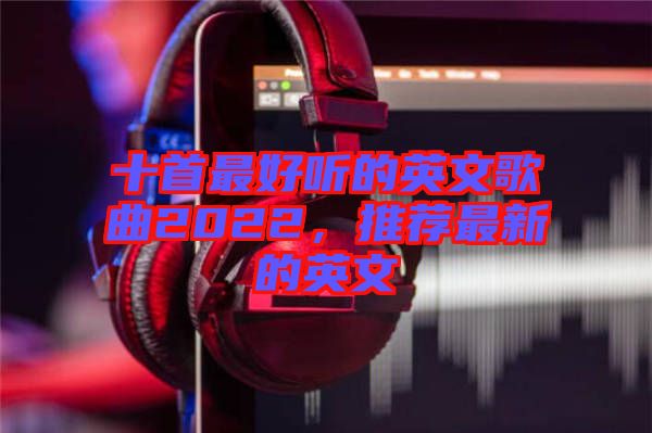十首最好听的英文歌曲2022，推荐最新的英文