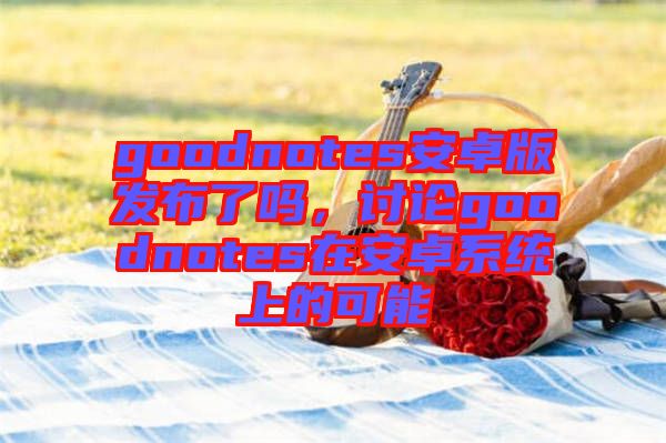 goodnotes安卓版发布了吗，讨论goodnotes在安卓系统上的可能