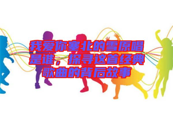 我爱你塞北的雪原唱是谁，探寻这首经典歌曲的背后故事