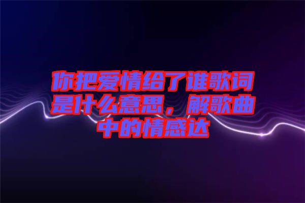 你把爱情给了谁歌词是什么意思，解歌曲中的情感达