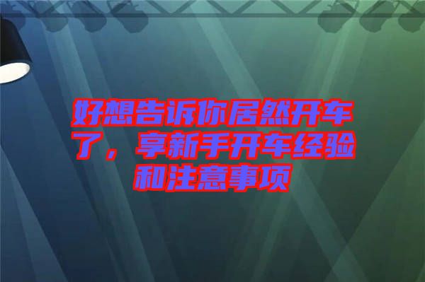 好想告诉你居然开车了，享新手开车经验和注意事项