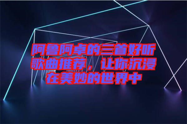 阿鲁阿卓的三首好听歌曲推荐，让你沉浸在美妙的世界中