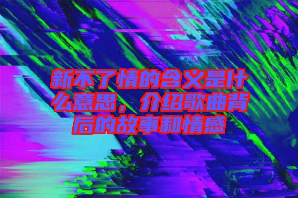 新不了情的含义是什么意思，介绍歌曲背后的故事和情感