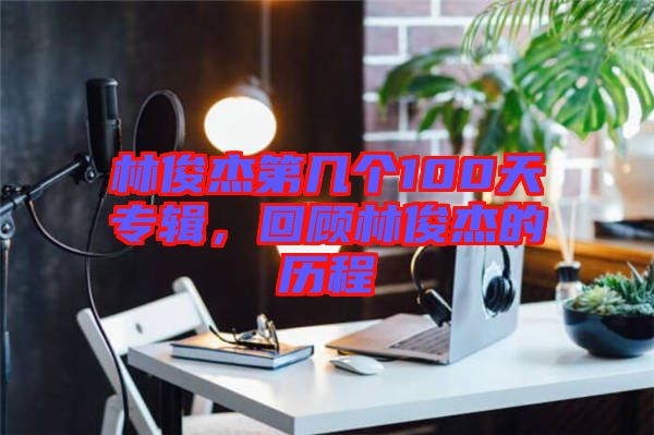 林俊杰第几个100天专辑，回顾林俊杰的历程