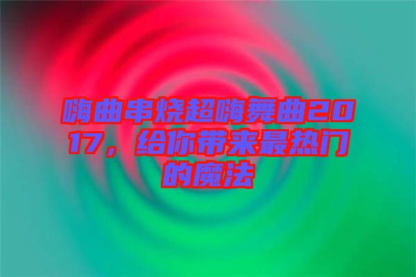 嗨曲串烧超嗨舞曲2017，给你带来最热门的魔法