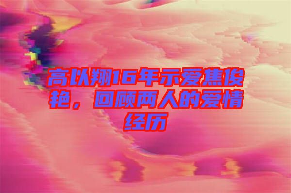 高以翔16年示爱焦俊艳，回顾两人的爱情经历