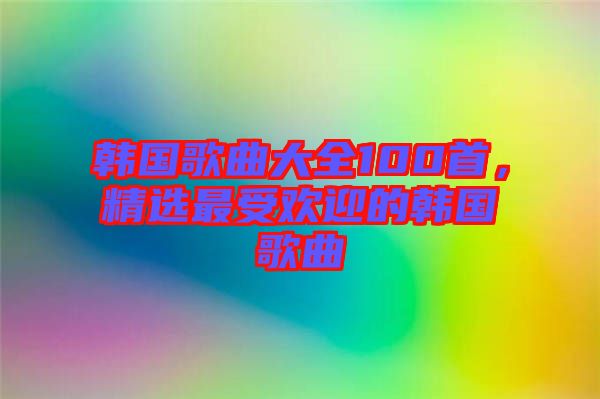 韩国歌曲大全100首，精选最受欢迎的韩国歌曲