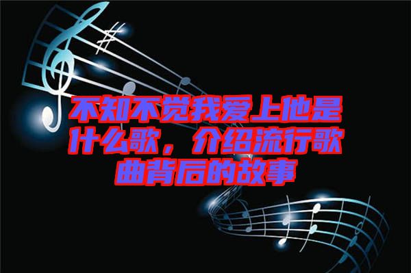 不知不觉我爱上他是什么歌，介绍流行歌曲背后的故事