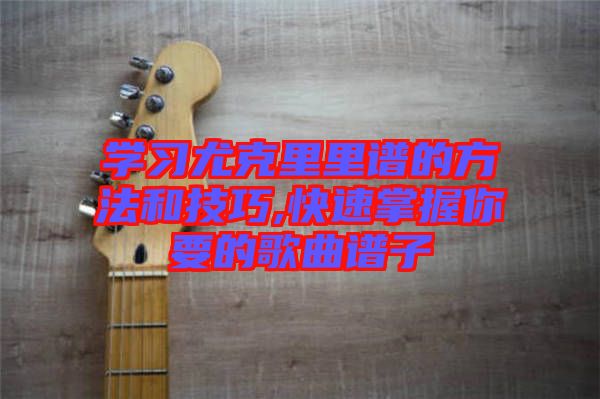 学习尤克里里谱的方法和技巧,快速掌握你要的歌曲谱子