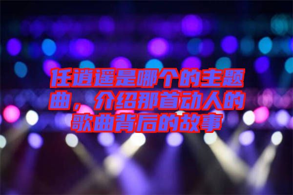 任逍遥是哪个的主题曲，介绍那首动人的歌曲背后的故事