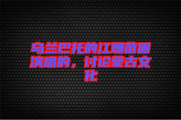 乌兰巴托的江珊苗圃演唱的，讨论蒙古文化