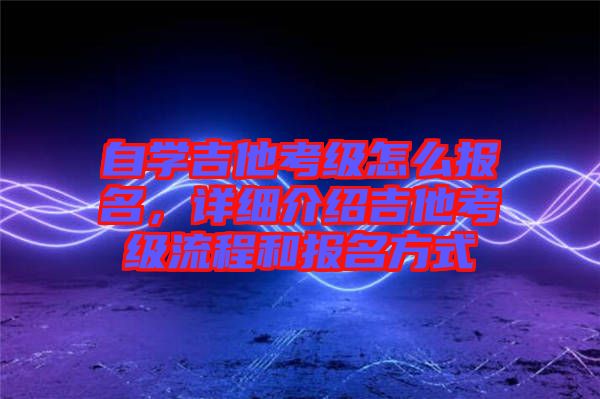 自学吉他考级怎么报名，详细介绍吉他考级流程和报名方式