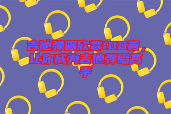 吉他弹唱欣赏100首，让你成为吉他弹唱高手