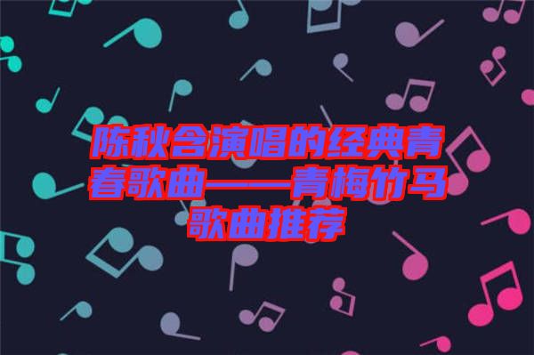 陈秋含演唱的经典青春歌曲——青梅竹马歌曲推荐