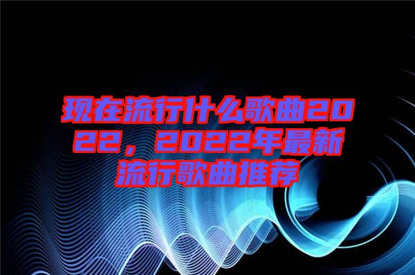 现在流行什么歌曲2022，2022年最新流行歌曲推荐