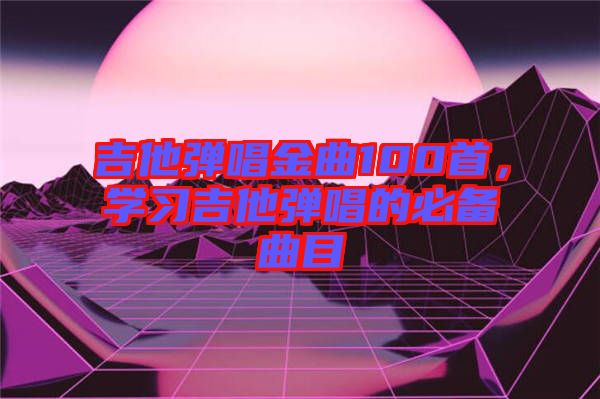 吉他弹唱金曲100首，学习吉他弹唱的必备曲目