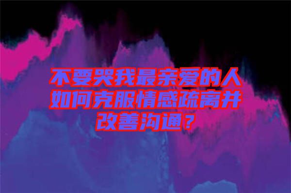 不要哭我最亲爱的人如何克服情感疏离并改善沟通？