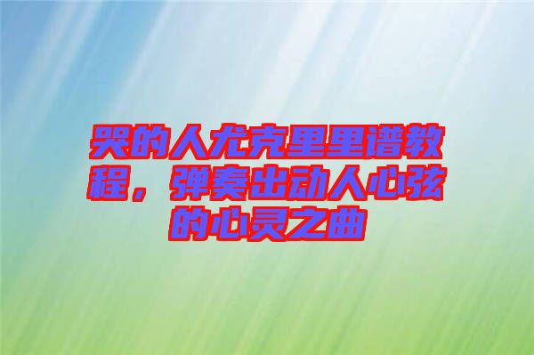 哭的人尤克里里谱教程，弹奏出动人心弦的心灵之曲