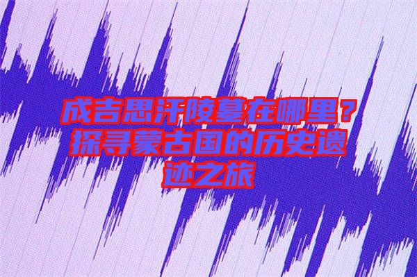 成吉思汗陵墓在哪里？探寻蒙古国的历史遗迹之旅