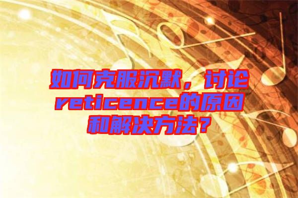 如何克服沉默，讨论reticence的原因和解决方法？