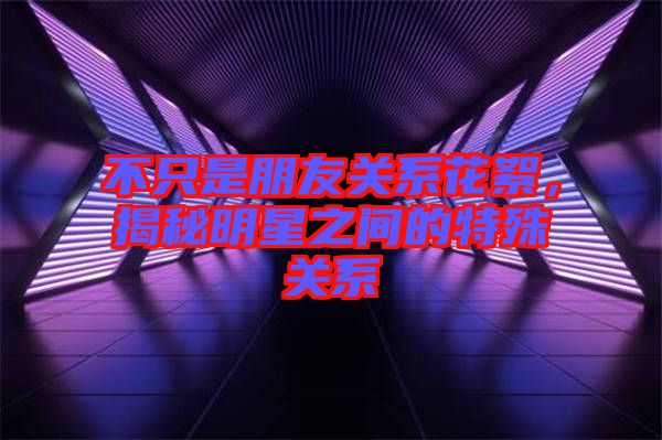 不只是朋友关系花絮，揭秘明星之间的特殊关系