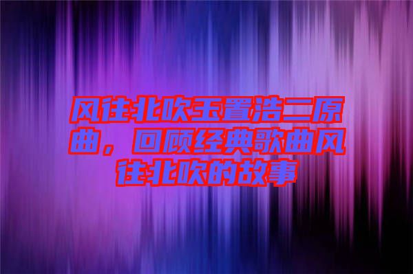 风往北吹玉置浩二原曲，回顾经典歌曲风往北吹的故事