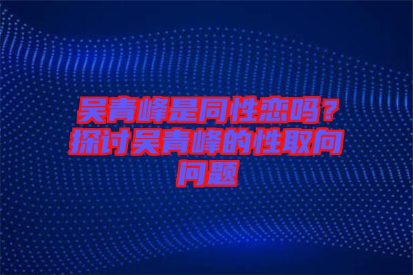 吴青峰是同性恋吗？探讨吴青峰的性取向问题