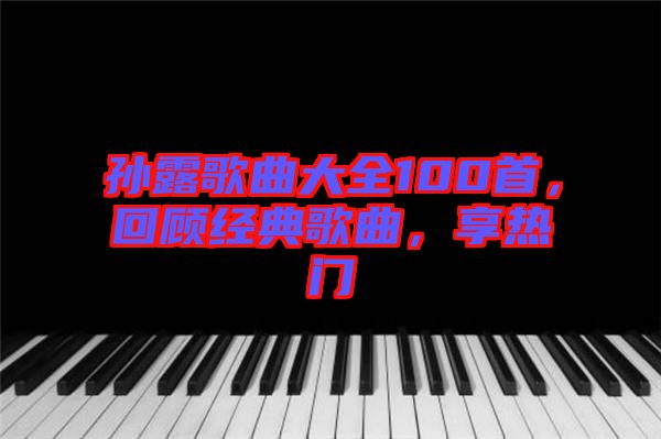 孙露歌曲大全100首，回顾经典歌曲，享热门