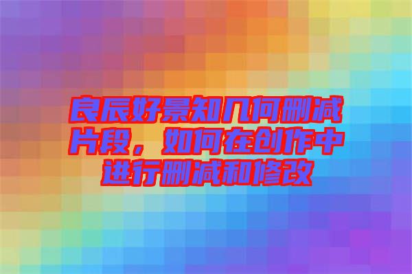 良辰好景知几何删减片段，如何在创作中进行删减和修改