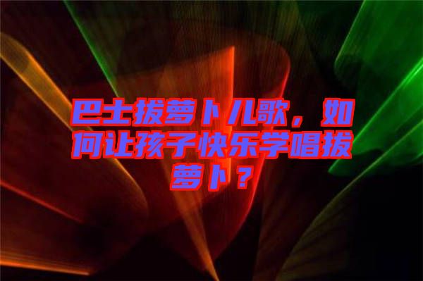 巴士拔萝卜儿歌，如何让孩子快乐学唱拔萝卜？