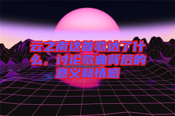 云之南这首歌达了什么，讨论歌曲背后的意义和情感